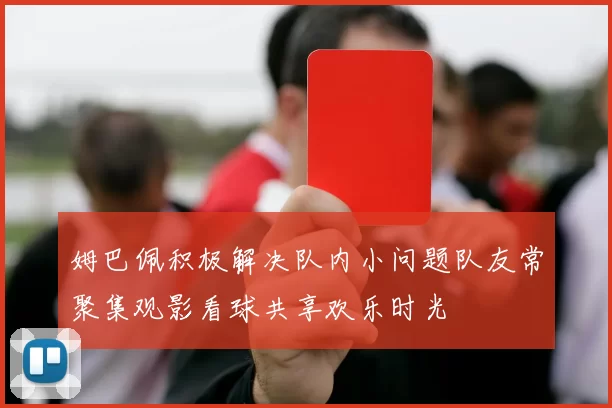 姆巴佩积极解决队内小问题队友常聚集观影看球共享欢乐时光