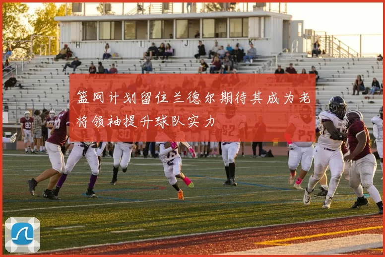 篮网计划留住兰德尔期待其成为老将领袖提升球队实力