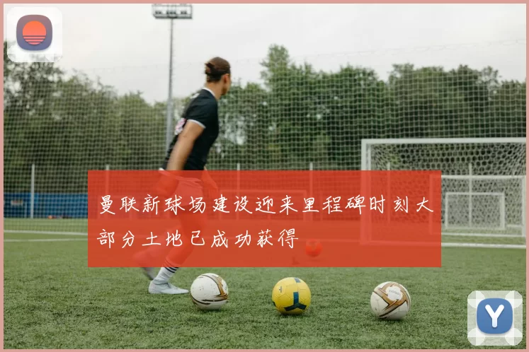 曼联新球场建设迎来里程碑时刻大部分土地已成功获得