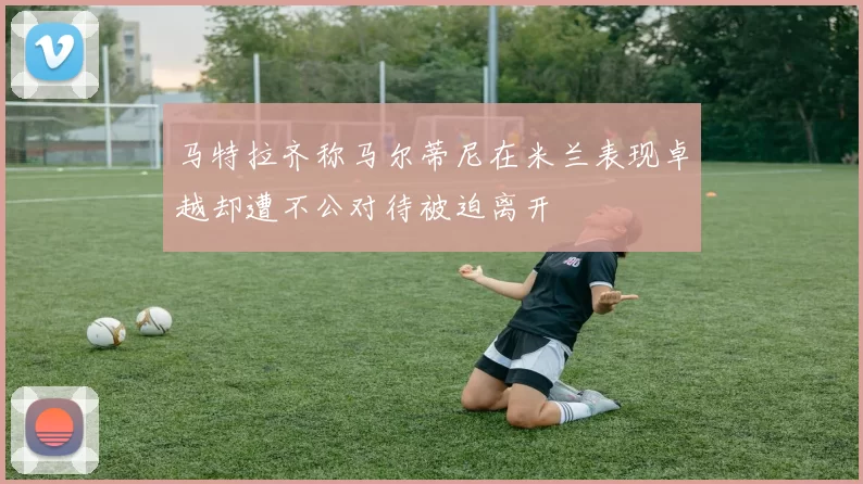 马特拉齐称马尔蒂尼在米兰表现卓越却遭不公对待被迫离开