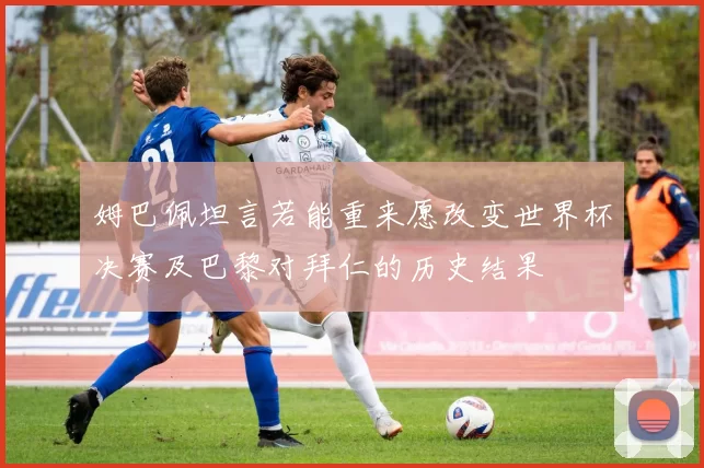 姆巴佩坦言若能重来愿改变世界杯决赛及巴黎对拜仁的历史结果