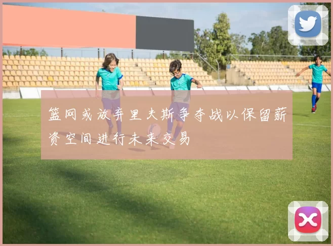 篮网或放弃里夫斯争夺战以保留薪资空间进行未来交易