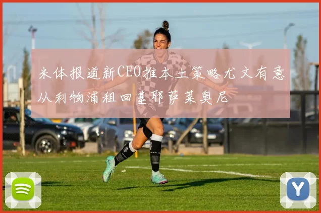 米体报道新CEO推本土策略尤文有意从利物浦租回基耶萨莱奥尼