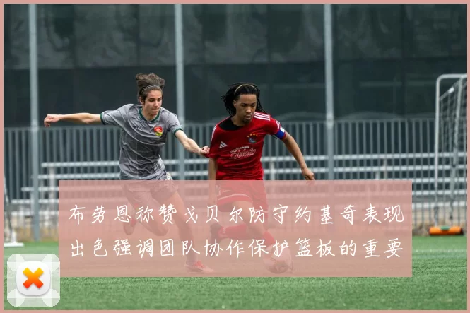 布劳恩称赞戈贝尔防守约基奇表现出色强调团队协作保护篮板的重要性