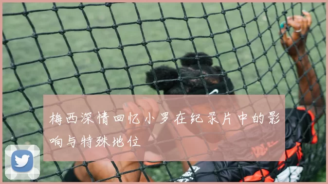 梅西深情回忆小罗在纪录片中的影响与特殊地位