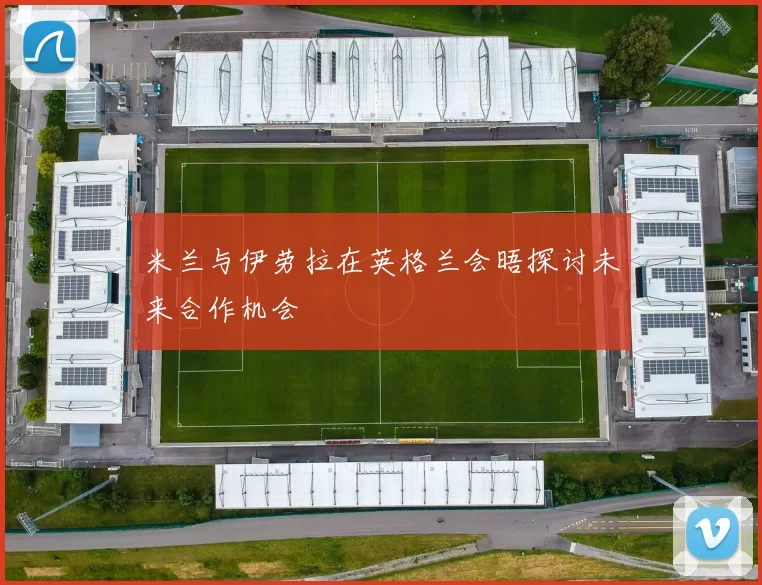 米兰与伊劳拉在英格兰会晤探讨未来合作机会