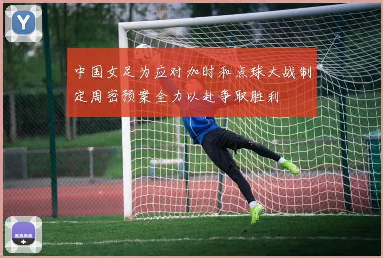 中国女足为应对加时和点球大战制定周密预案全力以赴争取胜利