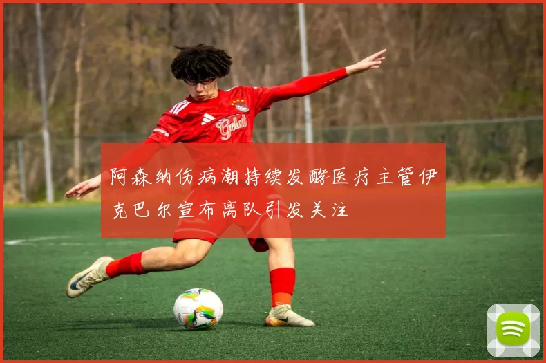 阿森纳伤病潮持续发酵医疗主管伊克巴尔宣布离队引发关注