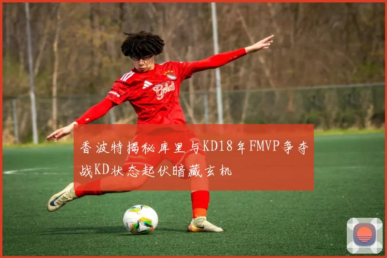 香波特揭秘库里与KD18年FMVP争夺战KD状态起伏暗藏玄机
