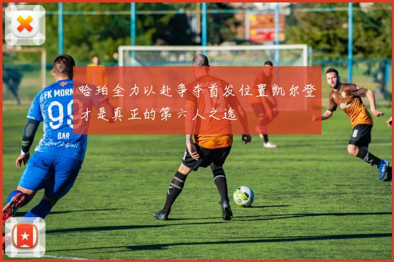 哈珀全力以赴争夺首发位置凯尔登才是真正的第六人之选