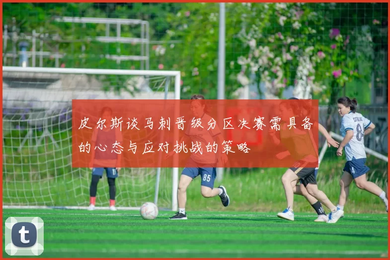 皮尔斯谈马刺晋级分区决赛需具备的心态与应对挑战的策略