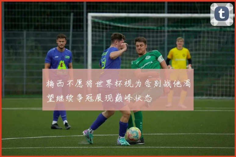 梅西不愿将世界杯视为告别战他渴望继续争冠展现巅峰状态