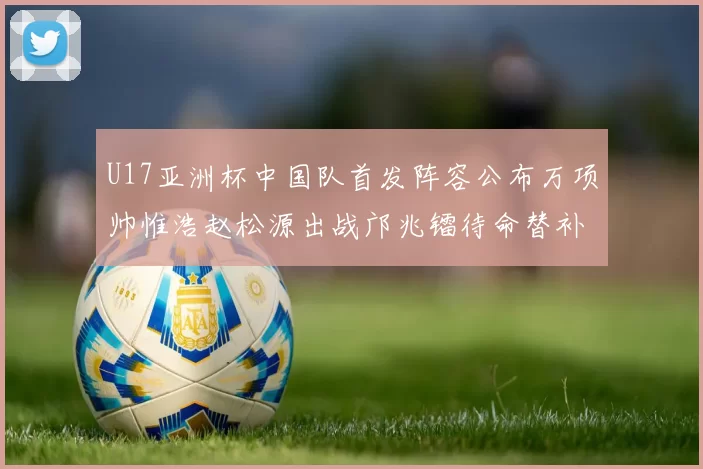U17亚洲杯中国队首发阵容公布万项帅惟浩赵松源出战邝兆镭待命替补