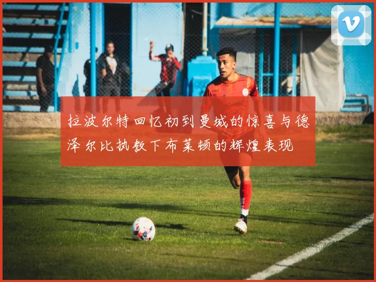 拉波尔特回忆初到曼城的惊喜与德泽尔比执教下布莱顿的辉煌表现