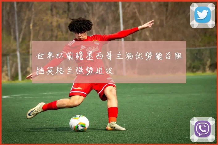 世界杯前瞻墨西哥主场优势能否阻挡英格兰强势进攻