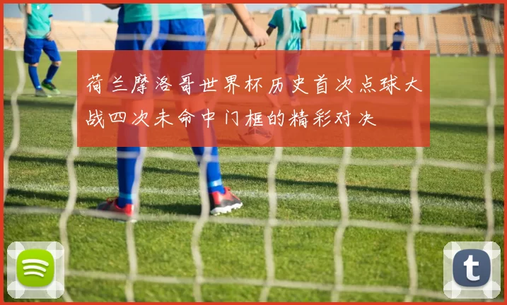 荷兰摩洛哥世界杯历史首次点球大战四次未命中门框的精彩对决