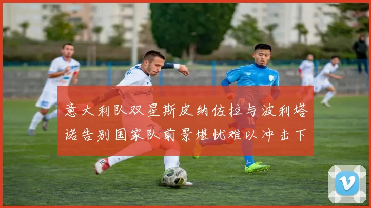 意大利队双星斯皮纳佐拉与波利塔诺告别国家队前景堪忧难以冲击下届世界杯