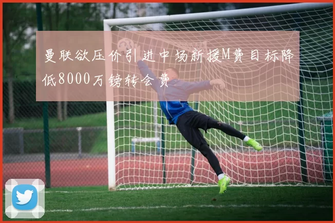 曼联欲压价引进中场新援M费目标降低8000万镑转会费